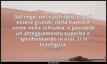Sul rogo, nel naufragio, si può essere grandi; nella fiamma, come nella schiuma, — Victor Hugo