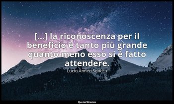 [...] la riconoscenza per il beneficio è tanto più grande quanto meno esso si è  — Lucio Anneo Seneca