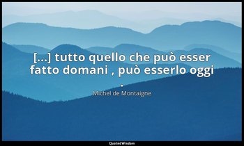 [...] tutto quello che può esser fatto domani , può esserlo oggi . — Michel de Montaigne