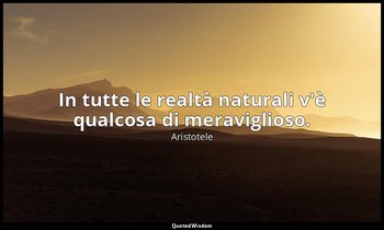 In tutte le realtà naturali v'è qualcosa di meraviglioso. — Aristotele