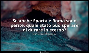 Se anche Sparta e Roma sono perite, quale Stato può sperare di durare in eterno? — Jean-Jacques Rousseau