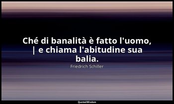 Ché di banalità è fatto l'uomo, | e chiama l'abitudine sua balia. — Friedrich Schiller