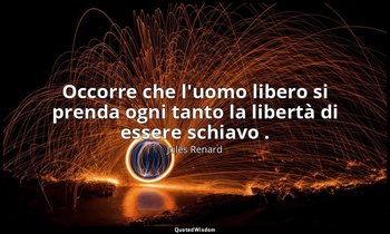 Occorre che l'uomo libero si prenda ogni tanto la libertà di essere schiavo . (2 — Jules Renard