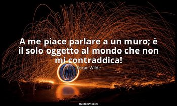 A me piace parlare a un muro; è il solo oggetto al mondo che non mi contraddica! — Oscar Wilde