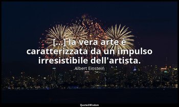 [...] la vera arte è caratterizzata da un impulso irresistibile dell'artista. — Albert Einstein