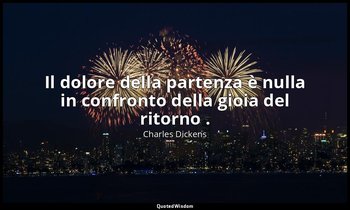 Il dolore della partenza è nulla in confronto della gioia del ritorno . — Charles Dickens