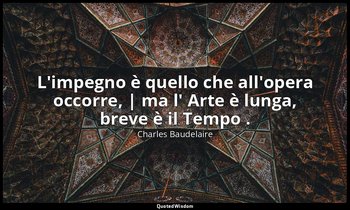 L'impegno è quello che all'opera occorre, | ma l' Arte è lunga, breve è il Tempo — Charles Baudelaire