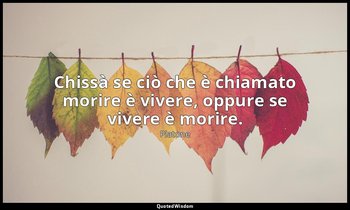 Chissà se ciò che è chiamato morire è vivere, oppure se vivere è morire. — Platone