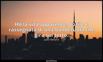 Ho la vita apparente, docile e rassegnata di una banderuola che gira sul tetto.  — Jules Renard
