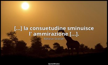 [...] la consuetudine sminuisce l' ammirazione [...]. (da Adoprarsi per rinnovar — Baltasar Gracián