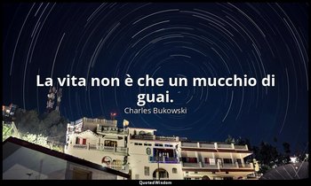 La vita non è che un mucchio di guai. — Charles Bukowski