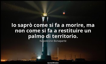 Io saprò come si fa a morire, ma non come si fa a restituire un palmo di territo — Napoleone Bonaparte