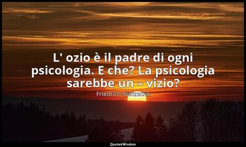 L' ozio è il padre di ogni psicologia. E che? La psicologia sarebbe un – vizio? — Friedrich Nietzsche