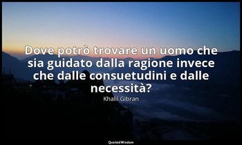 Dove potrò trovare un uomo che sia guidato dalla ragione invece che dalle consue — Khalil Gibran