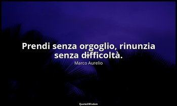 Prendi senza orgoglio, rinunzia senza difficoltà. — Marco Aurelio