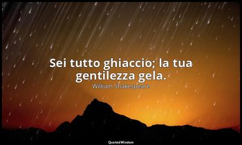 Sei tutto ghiaccio; la tua gentilezza gela. — William Shakespeare