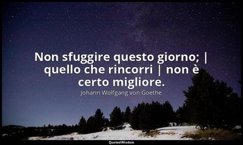 Non sfuggire questo giorno; | quello che rincorri | non è certo migliore. — Johann Wolfgang von Goethe