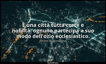 È una città tutta corte e nobiltà: ognuno partecipa a suo modo dell'ozio ecclesi — Michel de Montaigne