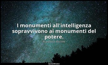 I monumenti all'intelligenza sopravvivono ai monumenti del potere. — Francesco Bacone