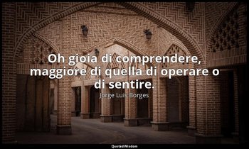 Oh gioia di comprendere, maggiore di quella di operare o di sentire. — Jorge Luis Borges