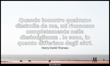 Quando incontro qualcuno dissimile da me, mi riconosco completamente nella dissi — Henry David Thoreau