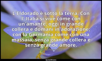 L'Eldorado è sotto la terra. Con l' Italia si vive come con un'amante, oggi in g — Arthur Schopenhauer