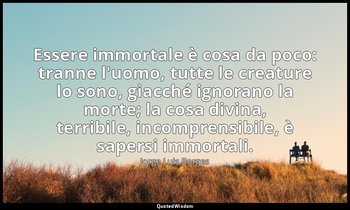 Essere immortale è cosa da poco: tranne l'uomo, tutte le creature lo sono, giacc — Jorge Luis Borges