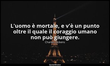 L'uomo è mortale, e v'è un punto oltre il quale il coraggio umano non può giunge — Charles Dickens