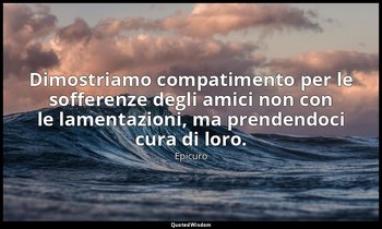 Dimostriamo compatimento per le sofferenze degli amici non con le lamentazioni,  — Epicuro