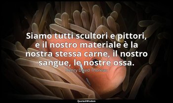 Siamo tutti scultori e pittori, e il nostro materiale è la nostra stessa carne,  — Henry David Thoreau