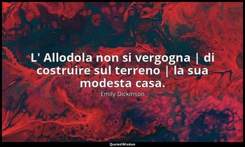 L' Allodola non si vergogna | di costruire sul terreno | la sua modesta casa. — Emily Dickinson