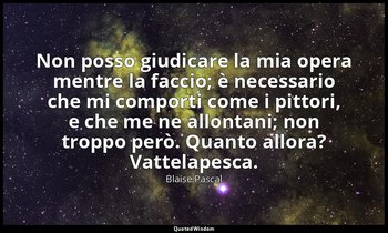 Non posso giudicare la mia opera mentre la faccio; è necessario che mi comporti  — Blaise Pascal