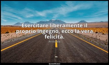 Esercitare liberamente il proprio ingegno, ecco la vera felicità. — Aristotele