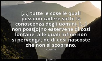 [...] tutte le cose le quali possono cadere sotto la conoscenza degli uomini, [. — Cartesio