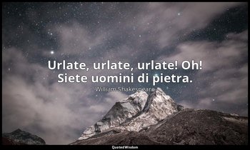 Urlate, urlate, urlate! Oh! Siete uomini di pietra. — William Shakespeare
