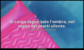 Al corpo segue solo l'ombra, nel regno dei morti silente. — Johann Wolfgang von Goethe
