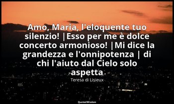 Amo, Maria, l'eloquente tuo silenzio! |Esso per me è dolce concerto armonioso! | — Teresa di Lisieux
