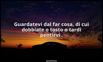 Guardatevi dal far cosa, di cui dobbiate o tosto o tardi pentirvi . — Confucio
