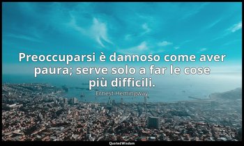 Preoccuparsi è dannoso come aver paura; serve solo a far le cose più difficili. — Ernest Hemingway