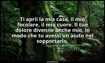 Ti aprii la mia casa, il mio focolare, il mio cuore. Il tuo dolore divenne anche — Oscar Wilde