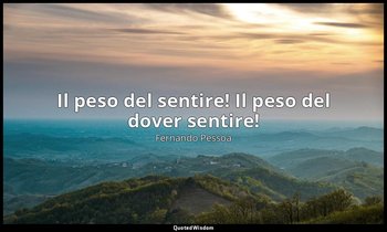 Il peso del sentire! Il peso del dover sentire! — Fernando Pessoa