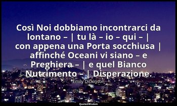 Così Noi dobbiamo incontrarci da lontano – | tu là – io – qui – | con appena una — Emily Dickinson