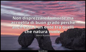 Non disprezzare la morte ma accoglila di buon grado perché anch'essa è un ente t — Marco Aurelio