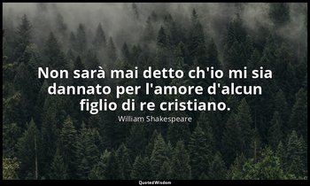 Non sarà mai detto ch'io mi sia dannato per l'amore d'alcun figlio di re cristia — William Shakespeare