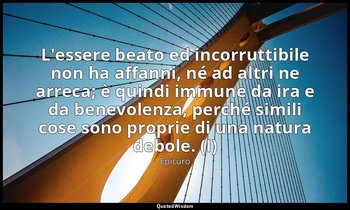 L'essere beato ed incorruttibile non ha affanni, né ad altri ne arreca; è quindi — Epicuro