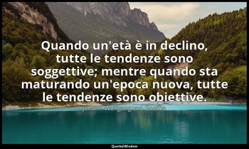 Quando un'età è in declino, tutte le tendenze sono soggettive; mentre quando sta — Johann Wolfgang von Goethe
