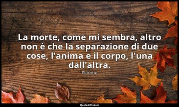 La morte, come mi sembra, altro non è che la separazione di due cose, l'anima e  — Platone