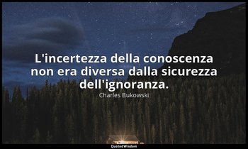 L'incertezza della conoscenza non era diversa dalla sicurezza dell'ignoranza. — Charles Bukowski