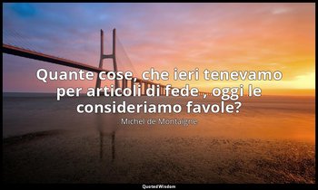 Quante cose, che ieri tenevamo per articoli di fede , oggi le consideriamo favol — Michel de Montaigne