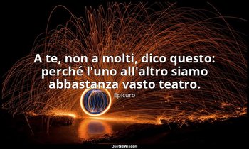 A te, non a molti, dico questo: perché l'uno all'altro siamo abbastanza vasto te — Epicuro